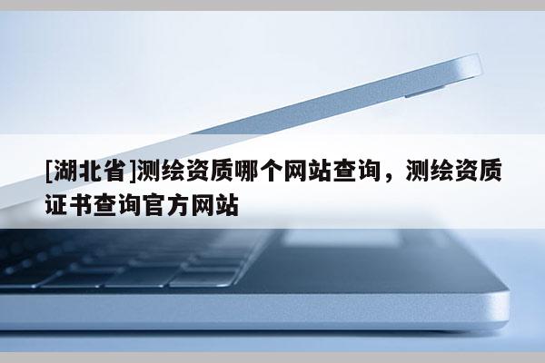 [湖北省]測(cè)繪資質(zhì)哪個(gè)網(wǎng)站查詢，測(cè)繪資質(zhì)證書查詢官方網(wǎng)站