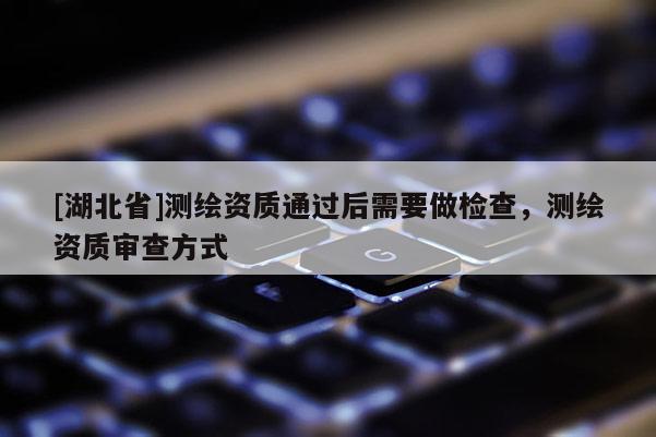 [湖北省]測(cè)繪資質(zhì)通過(guò)后需要做檢查，測(cè)繪資質(zhì)審查方式