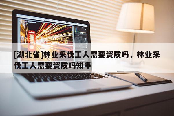 [湖北省]林業(yè)采伐工人需要資質(zhì)嗎，林業(yè)采伐工人需要資質(zhì)嗎知乎