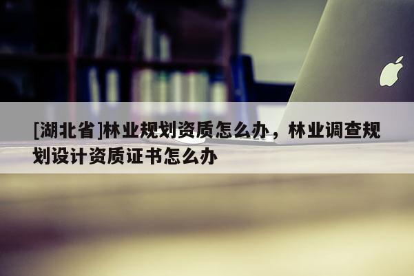 [湖北省]林業(yè)規(guī)劃資質怎么辦，林業(yè)調查規(guī)劃設計資質證書怎么辦