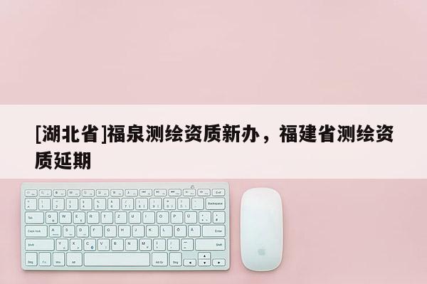 [湖北省]福泉測繪資質新辦，福建省測繪資質延期