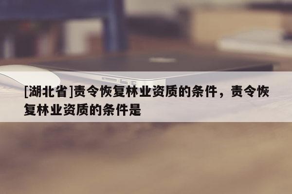 [湖北省]責(zé)令恢復(fù)林業(yè)資質(zhì)的條件，責(zé)令恢復(fù)林業(yè)資質(zhì)的條件是