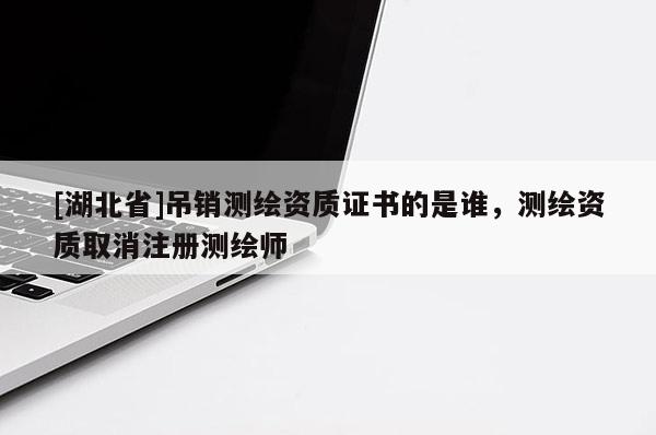 [湖北省]吊銷測繪資質(zhì)證書的是誰，測繪資質(zhì)取消注冊測繪師