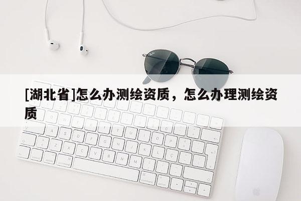 [湖北省]怎么辦測(cè)繪資質(zhì)，怎么辦理測(cè)繪資質(zhì)