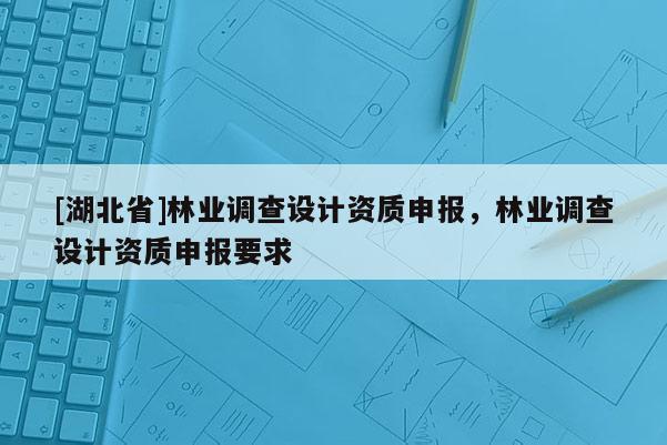 [湖北省]林業(yè)調(diào)查設(shè)計資質(zhì)申報，林業(yè)調(diào)查設(shè)計資質(zhì)申報要求