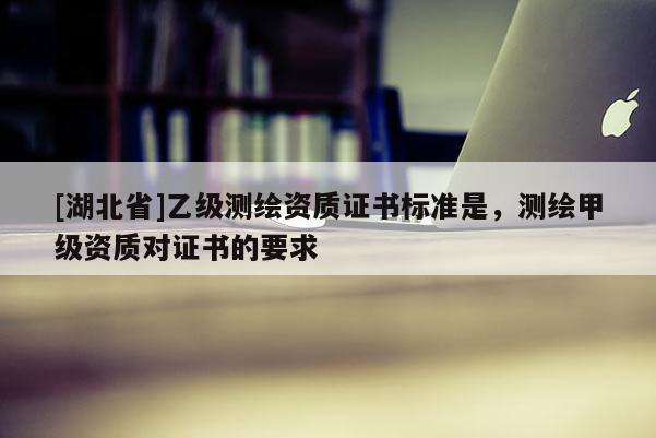 [湖北省]乙級(jí)測(cè)繪資質(zhì)證書(shū)標(biāo)準(zhǔn)是，測(cè)繪甲級(jí)資質(zhì)對(duì)證書(shū)的要求