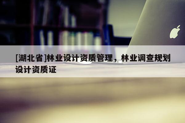 [湖北省]林業(yè)設(shè)計資質(zhì)管理，林業(yè)調(diào)查規(guī)劃設(shè)計資質(zhì)證