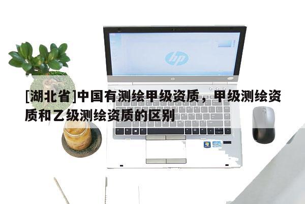 [湖北省]中國有測繪甲級資質(zhì)，甲級測繪資質(zhì)和乙級測繪資質(zhì)的區(qū)別
