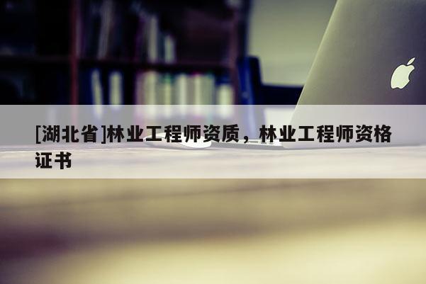 [湖北省]林業(yè)工程師資質(zhì)，林業(yè)工程師資格證書