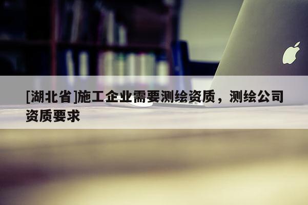 [湖北省]施工企業(yè)需要測(cè)繪資質(zhì)，測(cè)繪公司資質(zhì)要求