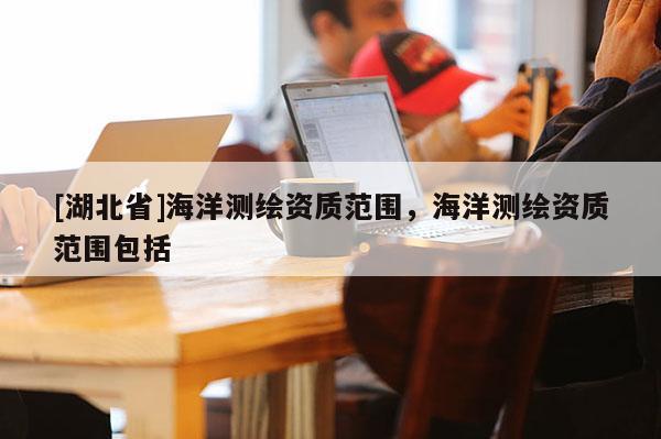 [湖北省]海洋測繪資質(zhì)范圍，海洋測繪資質(zhì)范圍包括