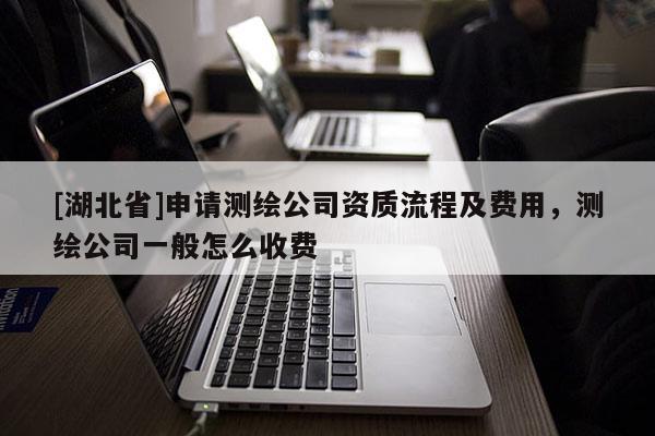 [湖北省]申請(qǐng)測(cè)繪公司資質(zhì)流程及費(fèi)用，測(cè)繪公司一般怎么收費(fèi)