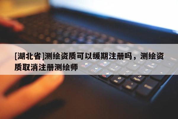 [湖北省]測繪資質(zhì)可以緩期注冊嗎，測繪資質(zhì)取消注冊測繪師