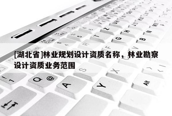 [湖北省]林業(yè)規(guī)劃設(shè)計資質(zhì)名稱，林業(yè)勘察設(shè)計資質(zhì)業(yè)務(wù)范圍