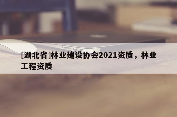 [湖北省]林業(yè)建設(shè)協(xié)會(huì)2021資質(zhì)，林業(yè)工程資質(zhì)