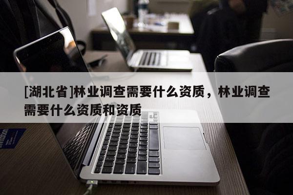 [湖北省]林業(yè)調(diào)查需要什么資質(zhì)，林業(yè)調(diào)查需要什么資質(zhì)和資質(zhì)