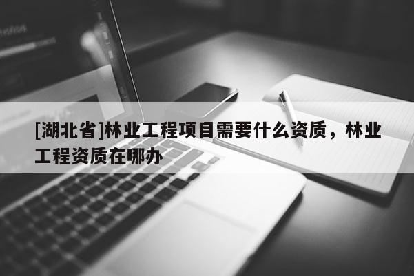 [湖北省]林業(yè)工程項目需要什么資質(zhì)，林業(yè)工程資質(zhì)在哪辦