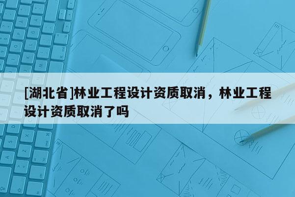 [湖北省]林業(yè)工程設(shè)計資質(zhì)取消，林業(yè)工程設(shè)計資質(zhì)取消了嗎