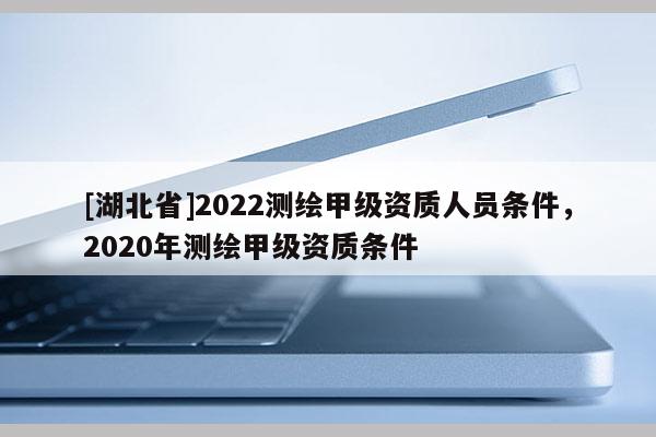 [湖北省]2022測繪甲級資質(zhì)人員條件，2020年測繪甲級資質(zhì)條件