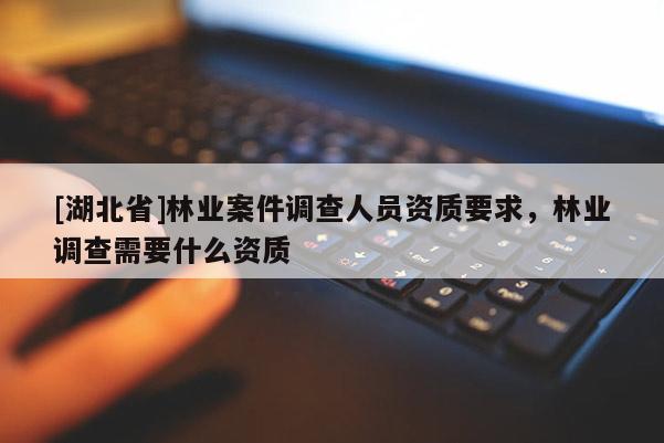 [湖北省]林業(yè)案件調(diào)查人員資質(zhì)要求，林業(yè)調(diào)查需要什么資質(zhì)