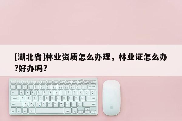 [湖北省]林業(yè)資質(zhì)怎么辦理，林業(yè)證怎么辦?好辦嗎?