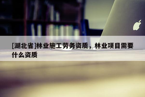 [湖北省]林業(yè)施工勞務(wù)資質(zhì)，林業(yè)項目需要什么資質(zhì)