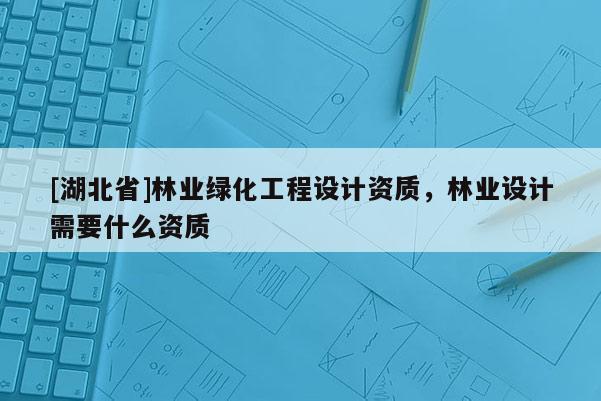 [湖北省]林業(yè)綠化工程設(shè)計資質(zhì)，林業(yè)設(shè)計需要什么資質(zhì)