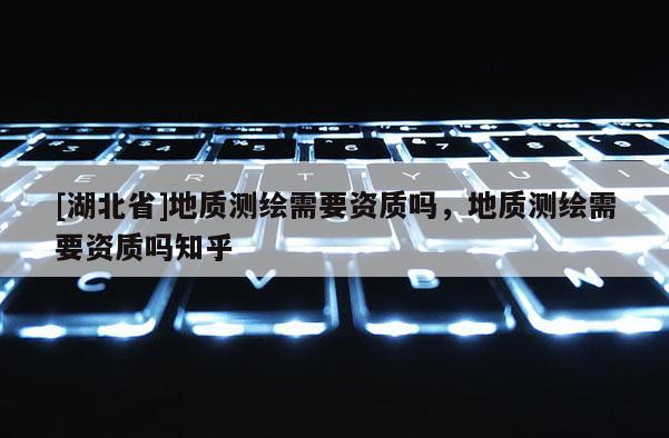 [湖北省]地質(zhì)測(cè)繪需要資質(zhì)嗎，地質(zhì)測(cè)繪需要資質(zhì)嗎知乎