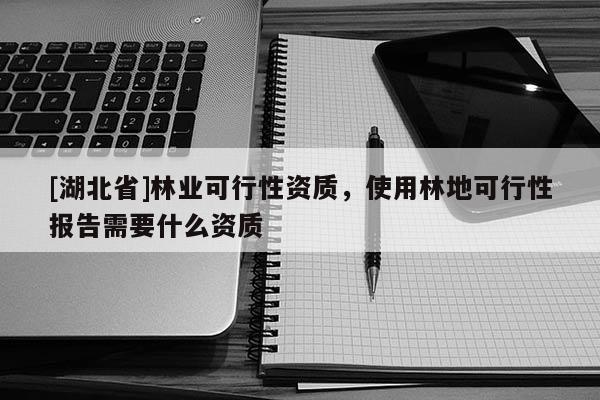 [湖北省]林業(yè)可行性資質(zhì)，使用林地可行性報告需要什么資質(zhì)