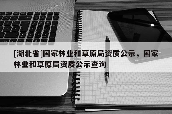 [湖北省]國家林業(yè)和草原局資質(zhì)公示，國家林業(yè)和草原局資質(zhì)公示查詢