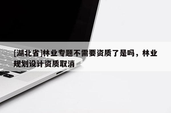 [湖北省]林業(yè)專題不需要資質(zhì)了是嗎，林業(yè)規(guī)劃設(shè)計資質(zhì)取消