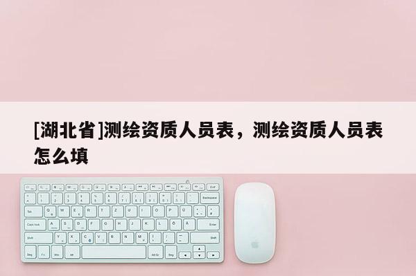 [湖北省]測繪資質(zhì)人員表，測繪資質(zhì)人員表怎么填