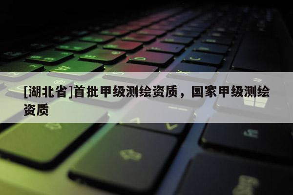 [湖北省]首批甲級測繪資質(zhì)，國家甲級測繪資質(zhì)