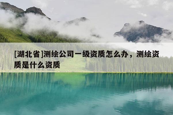 [湖北省]測繪公司一級資質(zhì)怎么辦，測繪資質(zhì)是什么資質(zhì)