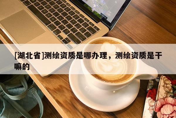 [湖北省]測繪資質(zhì)是哪辦理，測繪資質(zhì)是干嘛的