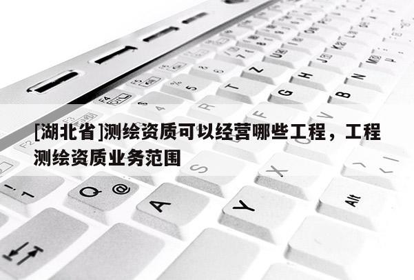 [湖北省]測繪資質(zhì)可以經(jīng)營哪些工程，工程測繪資質(zhì)業(yè)務范圍