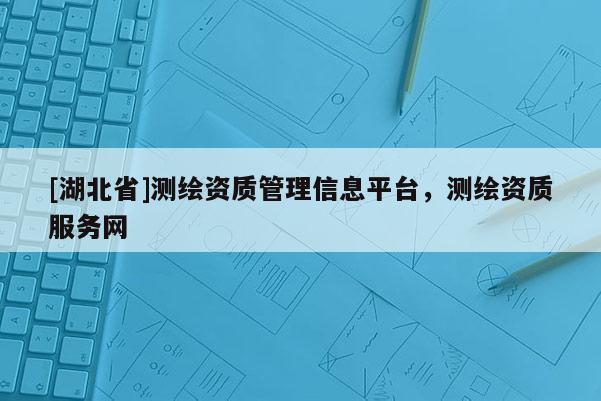 [湖北省]測繪資質(zhì)管理信息平臺，測繪資質(zhì)服務網(wǎng)