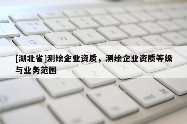 [湖北省]測(cè)繪企業(yè)資質(zhì)，測(cè)繪企業(yè)資質(zhì)等級(jí)與業(yè)務(wù)范圍