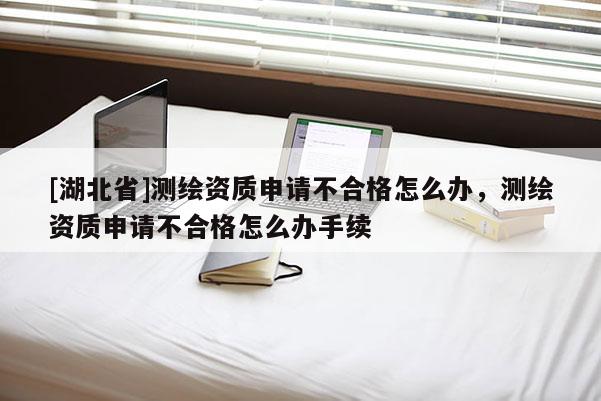 [湖北省]測(cè)繪資質(zhì)申請(qǐng)不合格怎么辦，測(cè)繪資質(zhì)申請(qǐng)不合格怎么辦手續(xù)