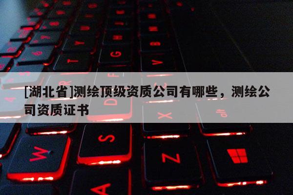 [湖北省]測(cè)繪頂級(jí)資質(zhì)公司有哪些，測(cè)繪公司資質(zhì)證書