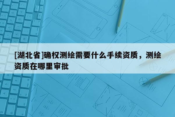 [湖北省]確權(quán)測繪需要什么手續(xù)資質(zhì)，測繪資質(zhì)在哪里審批