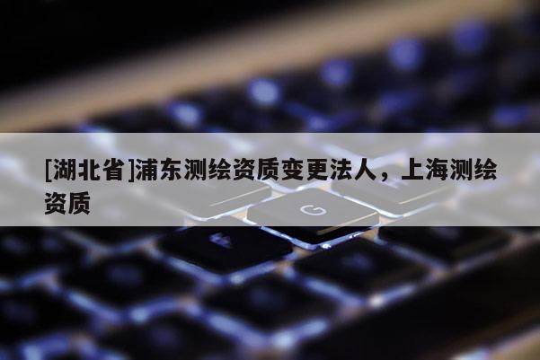 [湖北省]浦東測繪資質(zhì)變更法人，上海測繪資質(zhì)
