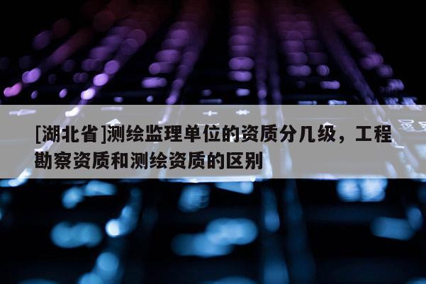 [湖北省]測繪監(jiān)理單位的資質(zhì)分幾級，工程勘察資質(zhì)和測繪資質(zhì)的區(qū)別