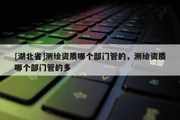 [湖北省]測(cè)繪資質(zhì)哪個(gè)部門(mén)管的，測(cè)繪資質(zhì)哪個(gè)部門(mén)管的多