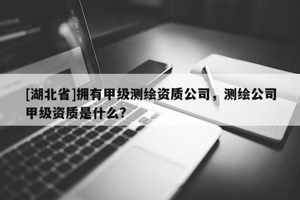 [湖北省]擁有甲級(jí)測(cè)繪資質(zhì)公司，測(cè)繪公司甲級(jí)資質(zhì)是什么?