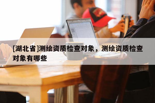 [湖北省]測繪資質(zhì)檢查對象，測繪資質(zhì)檢查對象有哪些