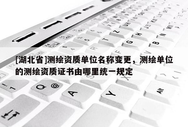 [湖北省]測繪資質(zhì)單位名稱變更，測繪單位的測繪資質(zhì)證書由哪里統(tǒng)一規(guī)定