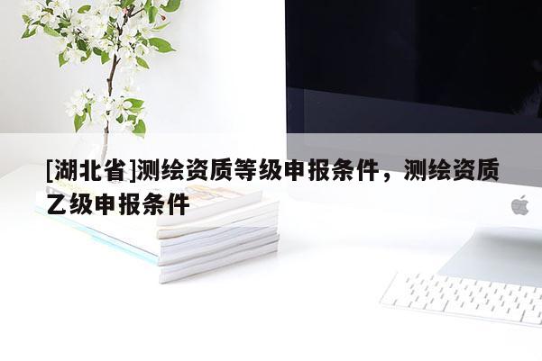 [湖北省]測繪資質(zhì)等級申報條件，測繪資質(zhì)乙級申報條件