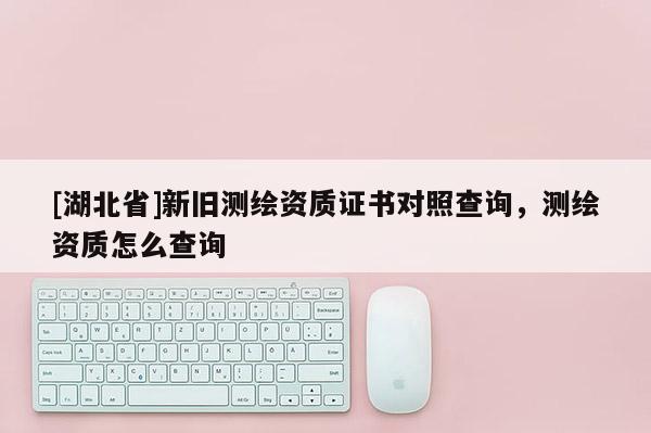 [湖北省]新舊測(cè)繪資質(zhì)證書(shū)對(duì)照查詢，測(cè)繪資質(zhì)怎么查詢