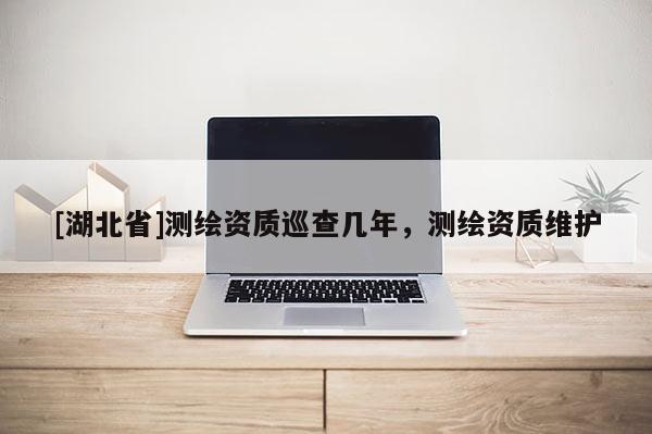[湖北省]測繪資質(zhì)巡查幾年，測繪資質(zhì)維護(hù)